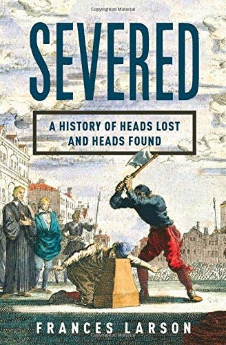 Severed: A History of Heads Lost and Found by Frances Larson